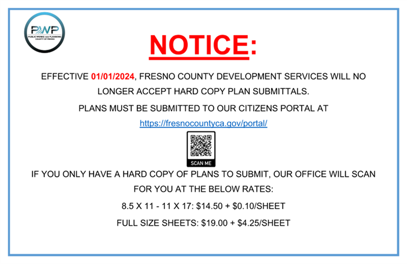 NOTICE: Effective 01/01/2024, Fresno County will no longer accept hard copy plan submittals. Plans must be submitted to our Citizens Portal at https://fresnocountyca.gov/portal. If you only have a hard copy of plans to submit, our office will scan for you at the below rates: 8.5 x 11 - 11 x 17: $14.50 + $0.10/sheet, full size sheets: $19.00 + $4.25/sheet.